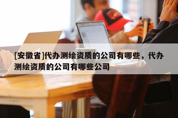 [安徽省]代办测绘资质的公司有哪些，代办测绘资质的公司有哪些公司