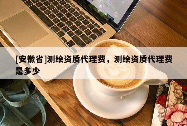 [安徽省]测绘资质代理费，测绘资质代理费是多少