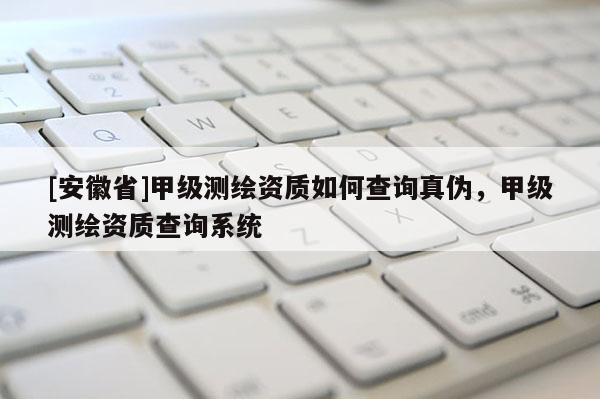 [安徽省]甲级测绘资质如何查询真伪，甲级测绘资质查询系统