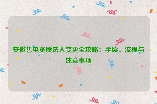 安徽售电资质法人变更全攻略：手续、流程与注意事项