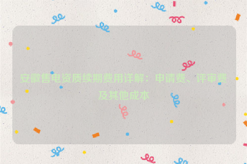 安徽售电资质续期费用详解：申请费、评审费及其他成本