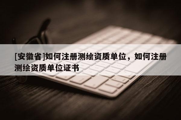 [安徽省]如何注册测绘资质单位，如何注册测绘资质单位证书