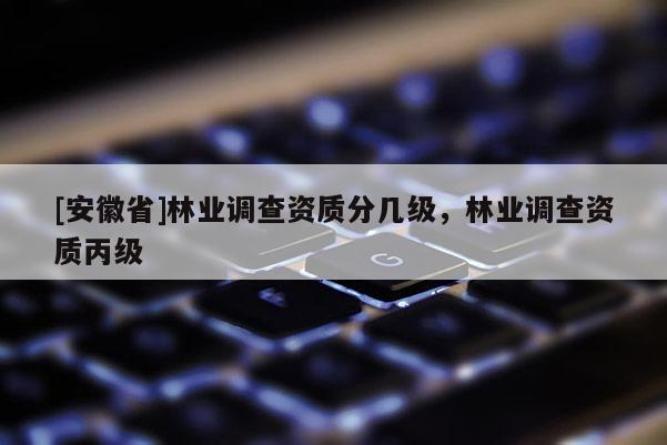 [安徽省]林业调查资质分几级，林业调查资质丙级