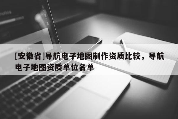 [安徽省]导航电子地图制作资质比较，导航电子地图资质单位名单