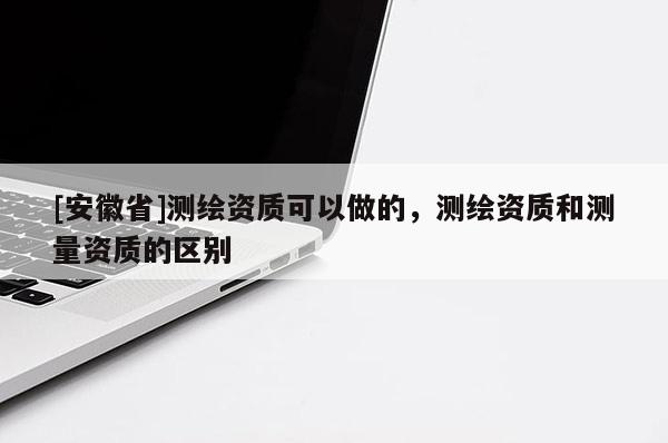 [安徽省]测绘资质可以做的，测绘资质和测量资质的区别