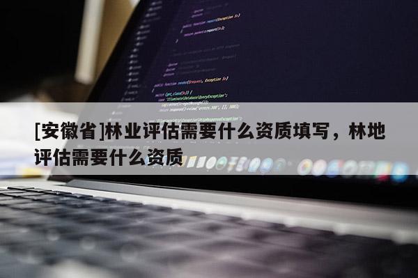 [安徽省]林业评估需要什么资质填写，林地评估需要什么资质
