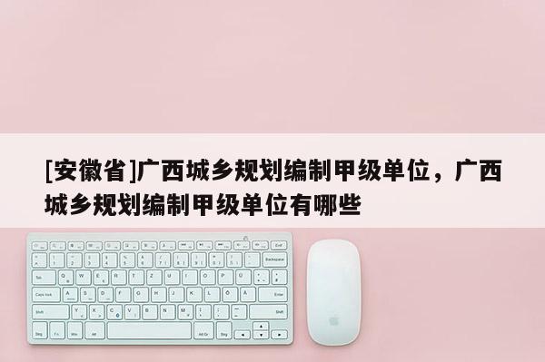 [安徽省]广西城乡规划编制甲级单位，广西城乡规划编制甲级单位有哪些