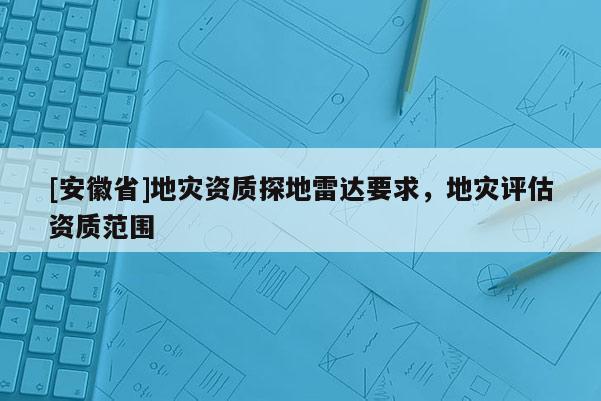 [安徽省]地灾资质探地雷达要求，地灾评估资质范围