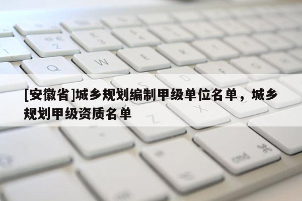[安徽省]城乡规划编制甲级单位名单，城乡规划甲级资质名单