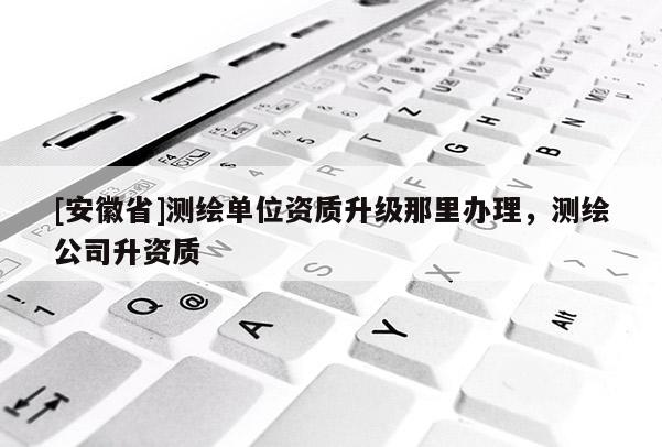 [安徽省]测绘单位资质升级那里办理，测绘公司升资质