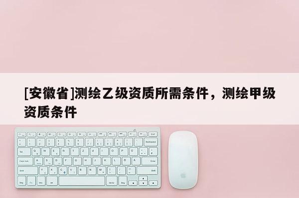 [安徽省]测绘乙级资质所需条件，测绘甲级资质条件
