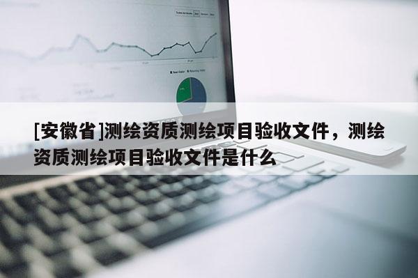 [安徽省]测绘资质测绘项目验收文件，测绘资质测绘项目验收文件是什么