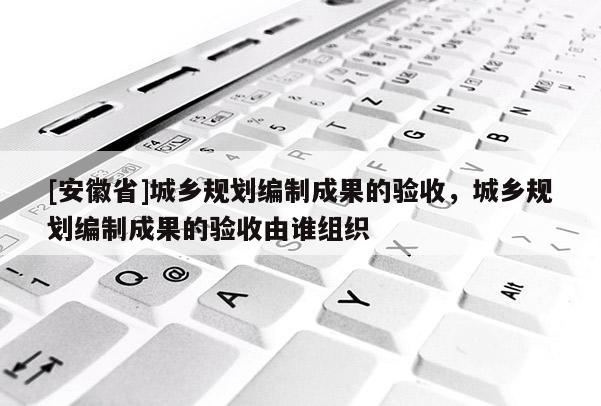 [安徽省]城乡规划编制成果的验收，城乡规划编制成果的验收由谁组织