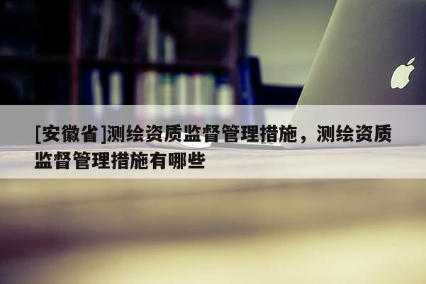 [安徽省]测绘资质监督管理措施，测绘资质监督管理措施有哪些