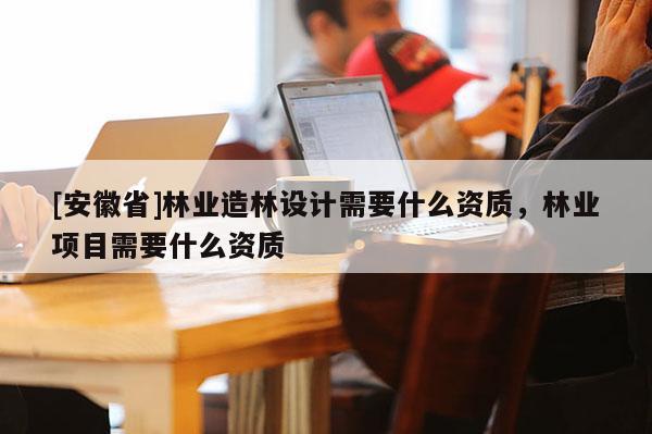 [安徽省]林业造林设计需要什么资质，林业项目需要什么资质