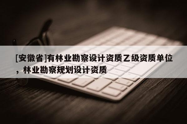 [安徽省]有林业勘察设计资质乙级资质单位，林业勘察规划设计资质