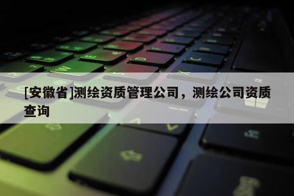 [安徽省]测绘资质管理公司，测绘公司资质查询