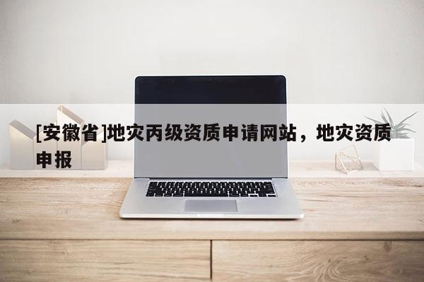 [安徽省]地灾丙级资质申请网站，地灾资质申报