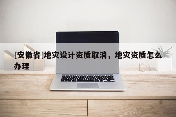 [安徽省]地灾设计资质取消，地灾资质怎么办理