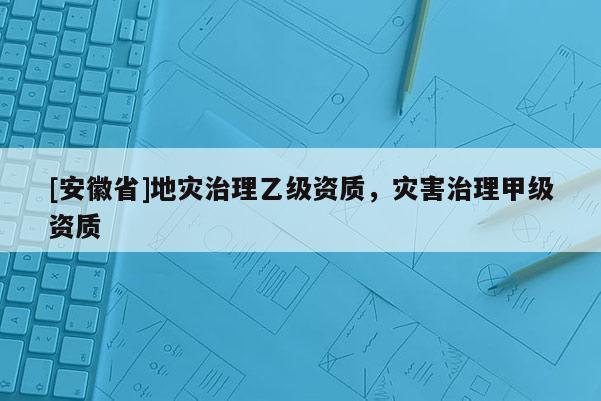 [安徽省]地灾治理乙级资质，灾害治理甲级资质