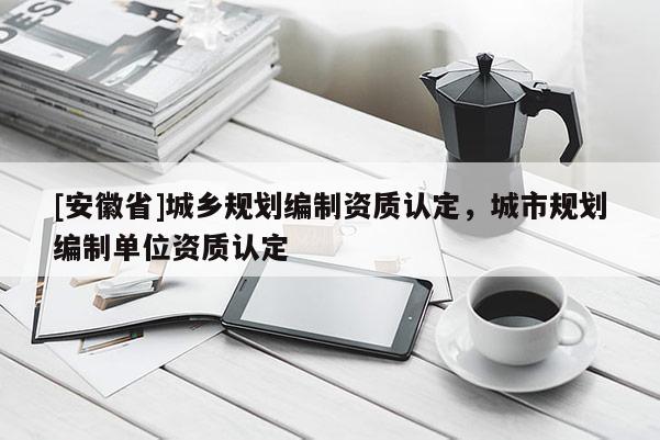 [安徽省]城乡规划编制资质认定，城市规划编制单位资质认定