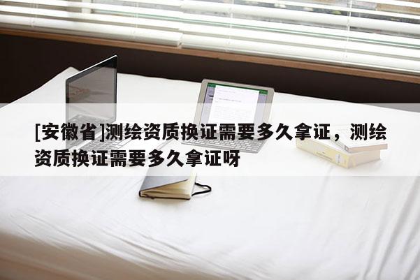 [安徽省]测绘资质换证需要多久拿证，测绘资质换证需要多久拿证呀