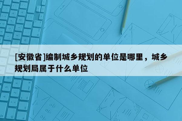 [安徽省]编制城乡规划的单位是哪里，城乡规划局属于什么单位