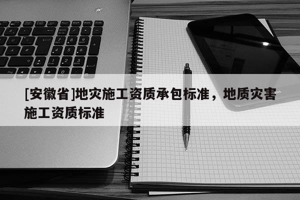 [安徽省]地灾施工资质承包标准，地质灾害施工资质标准