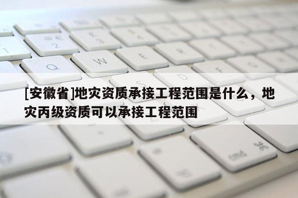 [安徽省]地灾资质承接工程范围是什么，地灾丙级资质可以承接工程范围