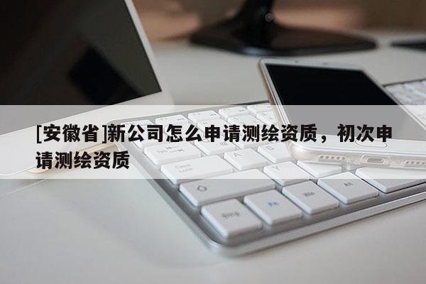 [安徽省]新公司怎么申请测绘资质，初次申请测绘资质