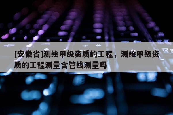 [安徽省]测绘甲级资质的工程，测绘甲级资质的工程测量含管线测量吗