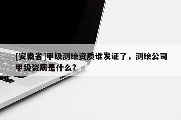 [安徽省]甲级测绘资质谁发证了，测绘公司甲级资质是什么?