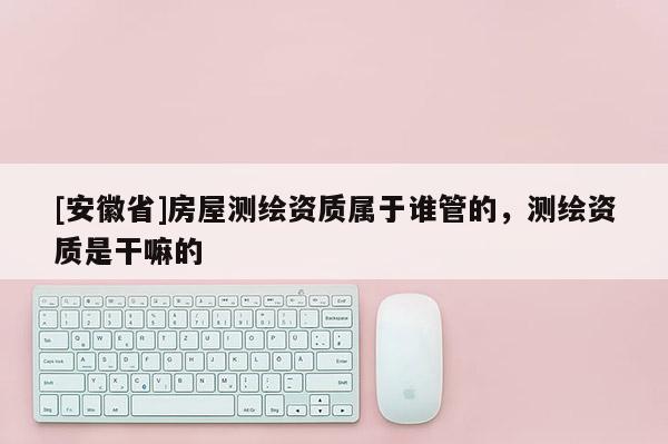 [安徽省]房屋测绘资质属于谁管的，测绘资质是干嘛的