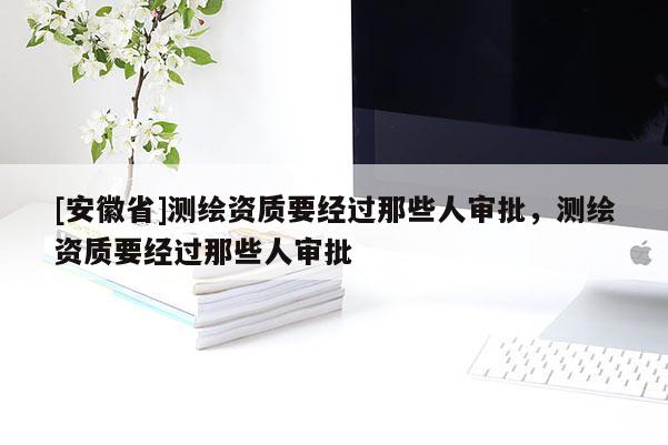 [安徽省]测绘资质要经过那些人审批，测绘资质要经过那些人审批
