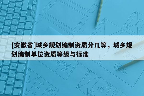[安徽省]城乡规划编制资质分几等，城乡规划编制单位资质等级与标准