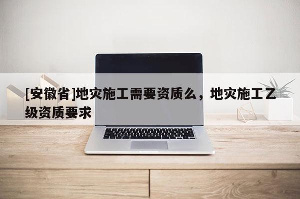 [安徽省]地灾施工需要资质么，地灾施工乙级资质要求