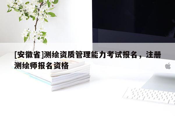 [安徽省]测绘资质管理能力考试报名，注册测绘师报名资格