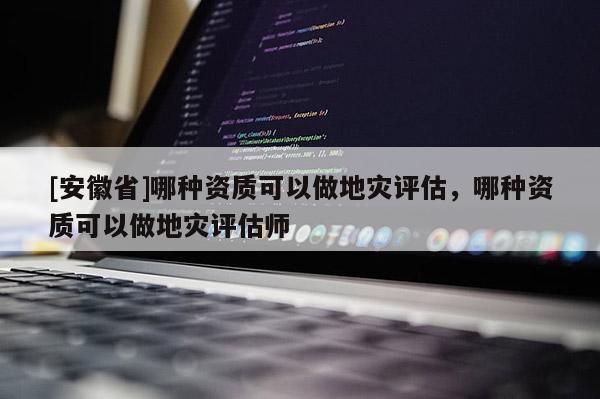 [安徽省]哪种资质可以做地灾评估，哪种资质可以做地灾评估师