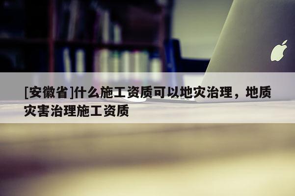 [安徽省]什么施工资质可以地灾治理，地质灾害治理施工资质