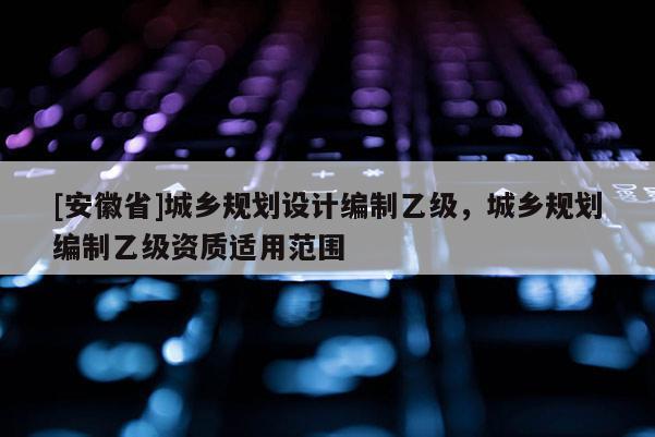 [安徽省]城乡规划设计编制乙级，城乡规划编制乙级资质适用范围