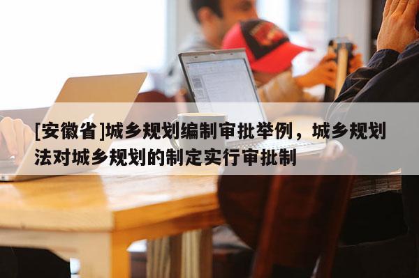 [安徽省]城乡规划编制审批举例，城乡规划法对城乡规划的制定实行审批制