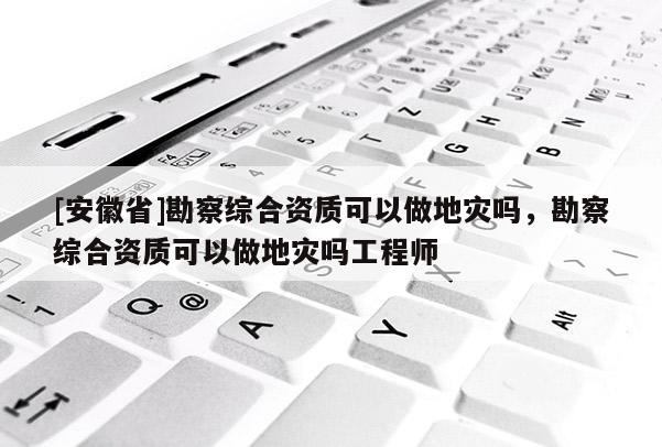 [安徽省]勘察综合资质可以做地灾吗，勘察综合资质可以做地灾吗工程师