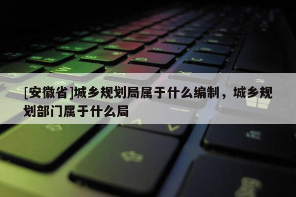 [安徽省]城乡规划局属于什么编制，城乡规划部门属于什么局