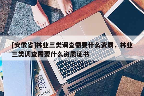 [安徽省]林业三类调查需要什么资质，林业三类调查需要什么资质证书