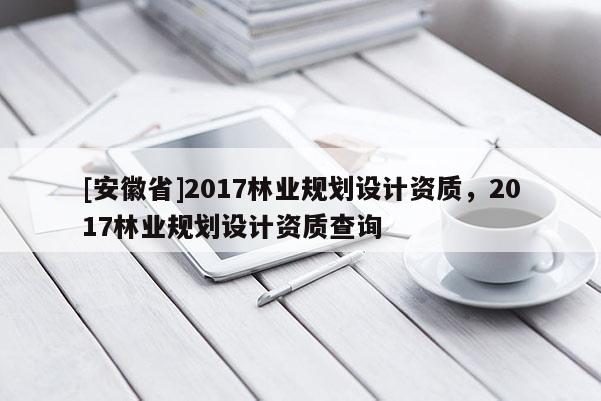 [安徽省]2017林业规划设计资质，2017林业规划设计资质查询