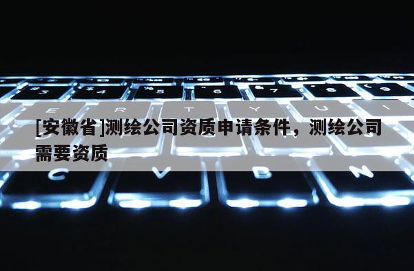 [安徽省]测绘公司资质申请条件，测绘公司需要资质