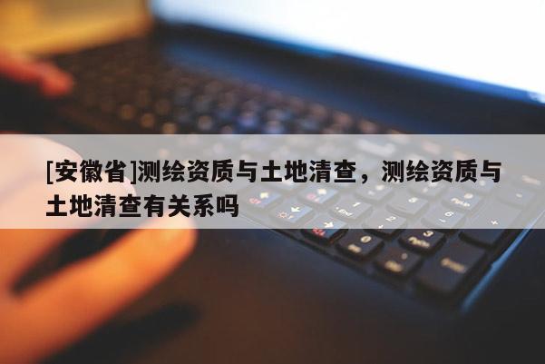 [安徽省]测绘资质与土地清查，测绘资质与土地清查有关系吗