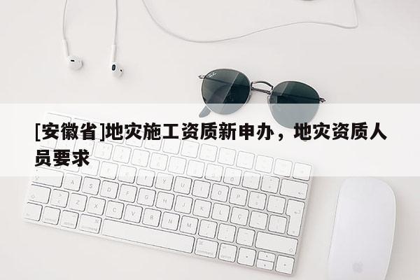 [安徽省]地灾施工资质新申办，地灾资质人员要求