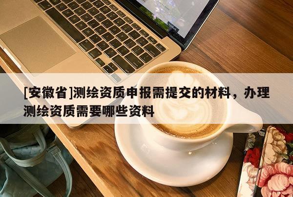 [安徽省]测绘资质申报需提交的材料，办理测绘资质需要哪些资料