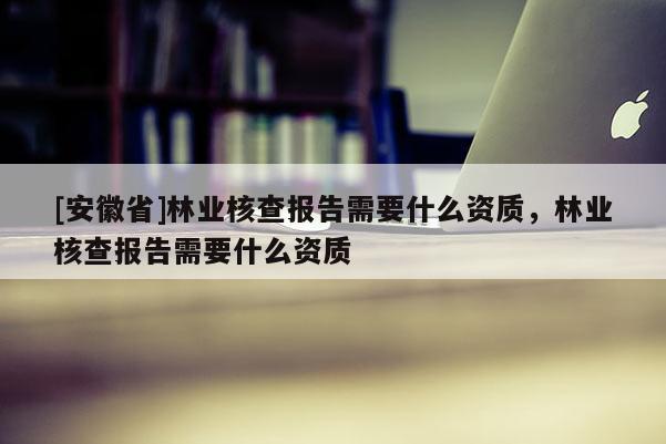 [安徽省]林业核查报告需要什么资质，林业核查报告需要什么资质